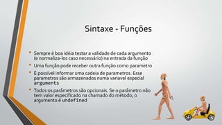 Sintaxe - Funções
• Sempre é boa idéia testar a validade de cada argumento
(e normaliza-los caso necessário) na entrada da função
• Uma função pode receber outra função como parametro
• É possível informar uma cadeia de parametros. Esse
parametros são armazenados numa variavel especial
arguments
• Todos os parâmetros são opcionais. Se o parâmetro não
tem valor especificado na chamado do método, o
argumento é undefined
 