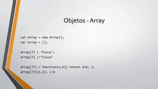Objetos - Array
var array = new Array();
var array = [];
array[7] = ‘Fusca’;
array[7] //’Fusca’
array[77] = function(a,b){ return a+b; };
array[77](1,2); //4
 