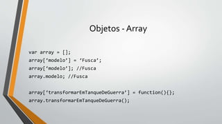 Objetos - Array
var array = [];
array[‘modelo’] = ‘Fusca’;
array[‘modelo’]; //Fusca
array.modelo; //Fusca
array[‘transformarEmTanqueDeGuerra’] = function(){};
array.transformarEmTanqueDeGuerra();
 
