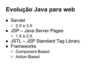 Evolução Java para web
● Servlet
○ 2.X e 3.X
● JSP – Java Server Pages
○ 1.X e 2.X
● JSTL – JSP Standard Tag Library
● Frameworks
○ Component Based
○ Action Based
 
