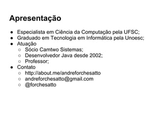 Apresentação
● Especialista em Ciência da Computação pela UFSC;
● Graduado em Tecnologia em Informática pela Unoesc;
● Atuação
○ Sócio Camtwo Sistemas;
○ Desenvolvedor Java desde 2002;
○ Professor;
● Contato
○ http://about.me/andreforchesatto
○ andreforchesatto@gmail.com
○ @forchesatto
 