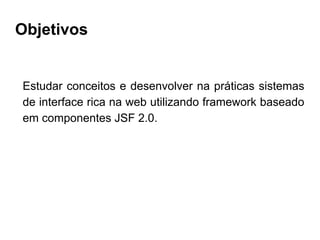 Objetivos
Estudar conceitos e desenvolver na práticas sistemas
de interface rica na web utilizando framework baseado
em componentes JSF 2.0.
 