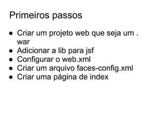 Primeiros passos
● Criar um projeto web que seja um .
war
● Adicionar a lib para jsf
● Configurar o web.xml
● Criar um arquivo faces-config.xml
● Criar uma página de index
 