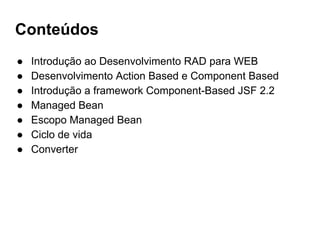 Conteúdos
● Introdução ao Desenvolvimento RAD para WEB
● Desenvolvimento Action Based e Component Based
● Introdução a framework Component-Based JSF 2.2
● Managed Bean
● Escopo Managed Bean
● Ciclo de vida
● Converter
 