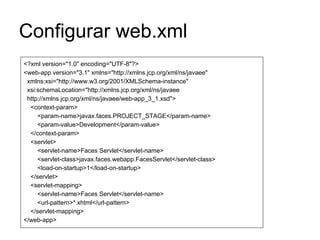 Configurar web.xml
<?xml version="1.0" encoding="UTF-8"?>
<web-app version="3.1" xmlns="http://xmlns.jcp.org/xml/ns/javaee"
xmlns:xsi="http://www.w3.org/2001/XMLSchema-instance"
xsi:schemaLocation="http://xmlns.jcp.org/xml/ns/javaee
http://xmlns.jcp.org/xml/ns/javaee/web-app_3_1.xsd">
<context-param>
<param-name>javax.faces.PROJECT_STAGE</param-name>
<param-value>Development</param-value>
</context-param>
<servlet>
<servlet-name>Faces Servlet</servlet-name>
<servlet-class>javax.faces.webapp.FacesServlet</servlet-class>
<load-on-startup>1</load-on-startup>
</servlet>
<servlet-mapping>
<servlet-name>Faces Servlet</servlet-name>
<url-pattern>*.xhtml</url-pattern>
</servlet-mapping>
</web-app>
 