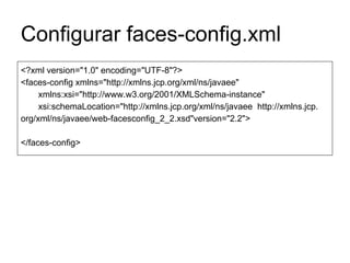 Configurar faces-config.xml
<?xml version="1.0" encoding="UTF-8"?>
<faces-config xmlns="http://xmlns.jcp.org/xml/ns/javaee"
xmlns:xsi="http://www.w3.org/2001/XMLSchema-instance"
xsi:schemaLocation="http://xmlns.jcp.org/xml/ns/javaee http://xmlns.jcp.
org/xml/ns/javaee/web-facesconfig_2_2.xsd"version="2.2">
</faces-config>
 