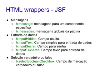 HTML wrappers - JSF
● Mensagens
○ h:message: mensagens para um componente
especifico
○ h:messages: mensagens globais da página
● Entrada de dados
○ h:inputHidden: Campo oculto
○ h:inputText: Campo simples para entrada de dados
○ h:inputSecret: Campo para senha
○ h:inputTextArea: Campo texto para entrada de
dados
● Seleção verdadeiro ou falso
○ h:selectBooleanCheckbox: Campo de marcação
verdadeiro ou falso
 
