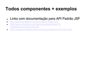 Todos componentes + exemplos
● Links com documentação para API Padrão JSF
● http://docs.oracle.com/javaee/7/tutorial/doc/jsf-intro.htm#BNAPH
● https://javaserverfaces.java.net/nonav/docs/2.2/javadocs/index.html
● http://www.jsftoolbox.com/documentation/help/12-
TagReference/core/index.jsf
 