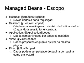 Managed Beans - Escopo
● Request: @RequestScoped;
○ Novos dados a cada requisição;
● Session: @SessionScoped;
○ Criada uma sessão para o usuário dados finalizados
só quando a sessão for encerrada;
● Application: @ApplicationScoped;
○ Dados compartilhados por todos os usuários;
● View: @ViewScoped;
○ Dados presentes enquanto estiver na mesma
página
● Flow: @FlowScoped
○ Dados podem ser passado de página por página
como um wizard
 