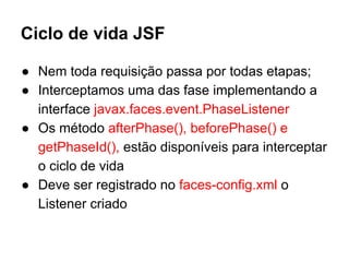 Ciclo de vida JSF
● Nem toda requisição passa por todas etapas;
● Interceptamos uma das fase implementando a
interface javax.faces.event.PhaseListener
● Os método afterPhase(), beforePhase() e
getPhaseId(), estão disponíveis para interceptar
o ciclo de vida
● Deve ser registrado no faces-config.xml o
Listener criado
 