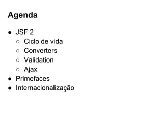 Agenda
● JSF 2
○ Ciclo de vida
○ Converters
○ Validation
○ Ajax
● Primefaces
● Internacionalização
 