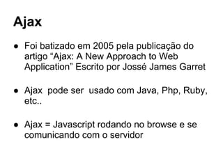 Ajax
● Foi batizado em 2005 pela publicação do
artigo “Ajax: A New Approach to Web
Application” Escrito por Jossé James Garret
● Ajax pode ser usado com Java, Php, Ruby,
etc..
● Ajax = Javascript rodando no browse e se
comunicando com o servidor
 