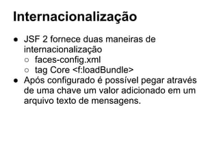 Internacionalização
● JSF 2 fornece duas maneiras de
internacionalização
○ faces-config.xml
○ tag Core <f:loadBundle>
● Após configurado é possível pegar através
de uma chave um valor adicionado em um
arquivo texto de mensagens.
 