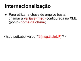 Internacionalização
● Para utilizar a chave do arquivo basta,
chamar a variável(msg) configurada no XML
(ponto) nome da chave;
<h:outputLabel value="#{msg.tituloUF}"/>
 