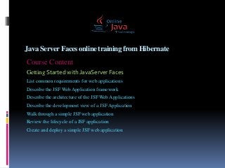 Java ServerFaces online trainingfrom Hibernate
Course Content
Getting Started with JavaServer Faces
List common requirements for web applications
Describe the JSF Web Application framework
Describe the architecture of the JSF Web Applications
Describe the development view of a JSF Application
Walk through a simple JSF web application
Review the lifecycle of a JSF application
Create and deploy a simple JSF web application
 