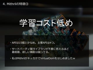 4. Mithrilの特徴③
学習コスト低め
・APIは15個と少なめ。主要APIは4つ。
・サードパーティ製ライブラリが不要に思えるほど
最低限、欲しい機能は揃ってる。
・私はMithrilがキッカケでVirtualDomをはじめましたｗ
 