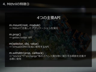 4. Mithrilの特徴③
m.mount(root, module)
⇒ Mithrilで定義したアプリケーションを実行
m.prop()
⇒ getter/setter API
m(selector, obj, value)
⇒ VirtualDOMの生成に使用するAPI
m.withAttr(prop, callback)
⇒ “onclick”や“onchange”等のイベント発生時に実行する関数を定義す
る際に使用
4つの主要API
 