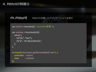 4. Mithrilの特徴③
m.mount
var myCtrl = function(){ ~controller処理~ };
var myView = function(ctrl){
return [
m(“div”, “test”),
m(“p”, ctrl.description() )
];
};
m.mount( document.getElementById("root"), {
controller: myCtrl,
view : myView
});
Mithrilで定義したアプリケーションを実行
 