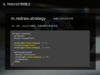 4. Mithrilの特徴③
m.redraw.strategy
var myCtrl = function() {
var that=this;
this.text = m.prop("first");
console.log(m.redraw.strategy()); //-> all
m.redraw.strategy("none");
console.log(m.redraw.strategy()); //-> none
setTimeout(function(){
that.text ( "setTimeout“);
console.log(m.redraw.strategy()); //-> diff
m.redraw(true);
},2000);
};
描画方法を設定可能
all、diff、noneの3種類。引数省略で取得可能。
 