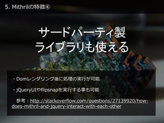 5. Mithrilの特徴④
サードパーティ製
ライブラリも使える
・Domレンダリング後に処理の実行が可能
・jQueryUIやflipsnapを実行する事も可能
参考：http://stackoverflow.com/questions/27139920/how-
does-mithril-and-jquery-interact-with-each-other
 