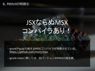 6. Mithrilの特徴⑤
JSXならぬMSX
コンパイラあり！
・gruntやgulpで使えるMSXコンパイラが用意されている。
https://github.com/insin/msx
・grunt-msxに関しては、旧バージョンのMSXの為注意。
 