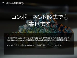 7. Mithrilの特徴⑥
コンポーネント形式でも
書けます
Reactの様にコンポーネント前提でAPIが用意されてるわけではあ
りませんが、returnで描画するDomを返すことで対応可能です。
Mithril 0.2.0からコンポーネント使えるようになりました。
 