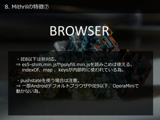 8. Mithrilの特徴⑦
BROWSER
・IE8以下は非対応。
⇒ es5-shim.min.jsやpolyfill.min.jsを読みこめば使える。
indexOf、map 、keysが内部的に使われている為。
・pushstateを使う場合は注意。
⇒ 一部AndroidデフォルトブラウザやIE9以下、OperaMiniで
動かない為。
 
