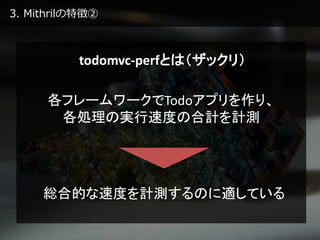 3. Mithrilの特徴②
todomvc-perfとは（ザックリ）
各フレームワークでTodoアプリを作り、
各処理の実行速度の合計を計測
総合的な速度を計測するのに適している
 