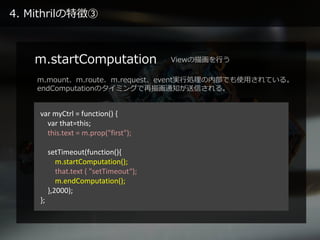 4. Mithrilの特徴③
m.startComputation
var myCtrl = function() {
var that=this;
this.text = m.prop("first");
setTimeout(functio...