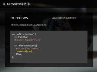 4. Mithrilの特徴③
m.redraw
var myCtrl = function() {
var that=this;
this.text = m.prop("first");
setTimeout(function(){
that....