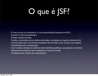 O que é JSF?

                 • É mais do que um framework, é uma especificação baseada em MVC;
                 • Suporte a internacionalização;
                 • Facilita criação de telas;
                 • Facilita a transferência dos dados entre telas e camadas de negócio através da EL.
                 • Produtividade para conversores recebidos do formulário para os tipos nas classes;
                 • Flexibilidade para renderização.
                 • Criar modelos simples de eventos entre interfaces gráficas e as classes no servidor.
                 • Mecanismos produtivos para validação de campos na tela.
                 • Facilidade para criação de componentes;




Monday, July 27, 2009
 