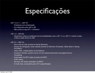 Especiﬁcações
                 • JSF 1.0 e 1.1 – JSR 127
                     – Problemas com renderização
                     – ELs diferentes entre JSP e JSF
                     – Não portava a tag JSTL <c:forEach>

                 • JSF 1.2 – JSR 252
                     – Resolveram todos os problemas de incompatibilidade, pois o JSF 1.2 e o JSP 2.1 tiveram muitas
                       uniões e estão dentro do JEE.

                 • JSF 2.0 – JSR 314
                     – Novo ciclo de vida na parte do cliente (Browser);
                     – Escopo de navegação, antes utilizado através do MyFaces Tomahawk, JBoss Seam e Spring
                       Annotation;
                     – Adeus XML, configurações via Annotations;
                     – Exception Handler, quando ocorrer um erro direcionamos para uma página de erro;
                     – Templating;
                     – Subimissão Via GET, antes só podia via POST;
                     – AJAX nativo;
                     – Serviços JSF sendo acessador via REST;
                     – E muito mais, acompanhe pelo JCP a especificação.




Monday, July 27, 2009
 