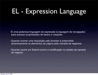 EL - Expression Language

                 •É uma poderosa linguagem de expressão (Linguagem de navegação)
                  para acessar propriedades de beans e coleções.

                 •Quando ocorrer uma requisição pelo browser é preenchido
                  dinamicamente os elementos da página pela camada de negócios.

                 •Quando ocorre um Submit ocorre a modificação no estado da camada
                  de negócio.




Monday, July 27, 2009
 