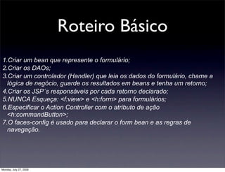Roteiro Básico
1.Criar um bean que represente o formulário;
2.Criar os DAOs;
3.Criar um controlador (Handler) que leia os dados do formulário, chame a
  lógica de negócio, guarde os resultados em beans e tenha um retorno;
4.Criar os JSP´s responsáveis por cada retorno declarado;
5.NUNCA Esqueça: <f:view> e <h:form> para formulários;
6.Especificar o Action Controller com o atributo de ação
  <h:commandButton>;
7.O faces-config é usado para declarar o form bean e as regras de
  navegação.




Monday, July 27, 2009
 