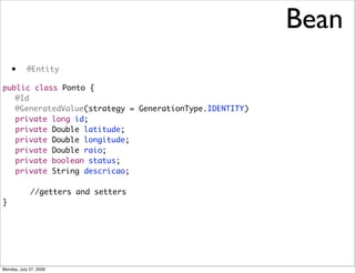 Bean
    •       @Entity

public class Ponto {
	 @Id
	 @GeneratedValue(strategy = GenerationType.IDENTITY)
	 private long id;
	 private Double latitude;
	 private Double longitude;
	 private Double raio;
	 private boolean status;
	 private String descricao;

             //getters and setters
}




Monday, July 27, 2009
 