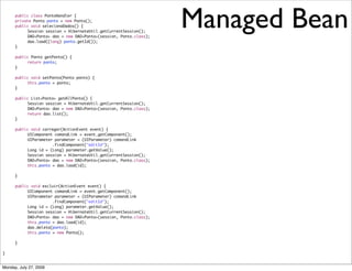 public class PontoHandler {
      private Ponto ponto = new Ponto();
      public void selecionaDados() {
      	
      	
           Session session = HibernateUtil.getCurrentSession();
           DAO<Ponto> dao = new DAO<Ponto>(session, Ponto.class);
                                                                    Managed Bean
	     	    dao.load((long) ponto.getId());
	     }

	     public Ponto getPonto() {
	     	    return ponto;
	     }

	     public void setPonto(Ponto ponto) {
	     	    this.ponto = ponto;
	     }

	     public List<Ponto> getAllPonto() {
	     	    Session session = HibernateUtil.getCurrentSession();
	     	    DAO<Ponto> dao = new DAO<Ponto>(session, Ponto.class);
	     	    return dao.list();
	     }

	     public void carregar(ActionEvent event) {
	     	    UIComponent comandLink = event.getComponent();
	     	    UIParameter parameter = (UIParameter) comandLink
	     	    	     	    .findComponent("editId");
	     	    Long id = (Long) parameter.getValue();
	     	    Session session = HibernateUtil.getCurrentSession();
	     	    DAO<Ponto> dao = new DAO<Ponto>(session, Ponto.class);
	     	    this.ponto = dao.load(id);

	     }

	     public void excluir(ActionEvent event) {
	     	    UIComponent comandLink = event.getComponent();
	     	    UIParameter parameter = (UIParameter) comandLink
	     	    	     	    .findComponent("editId");
	     	    Long id = (Long) parameter.getValue();
	     	    Session session = HibernateUtil.getCurrentSession();
	     	    DAO<Ponto> dao = new DAO<Ponto>(session, Ponto.class);
	     	    this.ponto = dao.load(id);
	     	    dao.deleta(ponto);
	     	    this.ponto = new Ponto();

	     }	    	

}


Monday, July 27, 2009
 