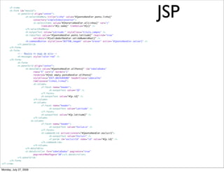 JSP
      <f:view>
	     <h:form id="menuId">
	     	     <t:panelGrid align="center">
	     	     	     <h:selectOneMenu title="Linha" value="#{pontoHandler.ponto.linha}"
	     	     	     	     converter="simpleIndexConverter">
	     	     	     	     <t:selectItems value="#{horarioHandler.allLinhas}" var="c"
	     	     	     	     	     itemLabel="#{c.nome}" itemValue="#{c}" />
	     	     	     </h:selectOneMenu>
	     	     	     <h:outputText value="Latitude:" styleClass="titulo_campos" />
	     	     	     <h:inputText value="#{pontoHandler.ponto.latitude}" required="true"
	     	     	     	     validator="#{validadorHandler.validaNumeroReal}" />
	     	     	     <h:commandButton styleClass="BUTTON_imagem" value="Gravar" action="#{pontoHandler.salvar}" />
	     	     </t:panelGrid>
	     </h:form>
	     <h:form>
	     	     <!-- Mostra as msgs de erro-->
	     	     <h:messages style="color:red" />
	     </h:form>
	     	     <h:form>
	     	     <t:panelGrid align="center">
	     	     	     <h:dataTable value="#{pontoHandler.allPonto}" id="tabelaDados"
	     	     	     	     rows="5" var="p" border="1"
	     	     	     	     rendered="#{not empty pontoHandler.allPonto}"
	     	     	     	     styleClass="EDIT_BACKGROUND" headerClass="cabecalho"
	     	     	     	     rowClasses="linha1,linha2">
	     	     	     	     <h:column>
	     	     	     	     	     <f:facet name="header">
	     	     	     	     	     	     <h:outputText value="ID" />
	     	     	     	     	     </f:facet>
	     	     	     	     	     <h:outputText value="#{p.id}" />
	     	     	     	     </h:column>
	     	     	     	     <h:column>
	     	     	     	     	     <f:facet name="header">
	     	     	     	     	     	     <h:outputText value="Latitude" />
	     	     	     	     	     </f:facet>
	     	     	     	     	     <h:outputText value="#{p.latitude}" />
	     	     	     	     </h:column>
                      <h:column>
	     	     	     	     	     <f:facet name="header">
	     	     	     	     	     	     <h:outputText value="Exclus‹o" />
	     	     	     	     	     </f:facet>
	     	     	     	     	     <h:commandLink actionListener="#{pontoHandler.excluir}">
	     	     	     	     	     	     <h:outputText value="Excluir" />
	     	     	     	     	     	     <f:param id="excluirId" name="id" value="#{p.id}" />
	     	     	     	     	     </h:commandLink>
	     	     	     	     </h:column>
	     	     	     </h:dataTable>
	     	     	     <t:dataScroller for="tabelaDados" paginator="true"
	     	     	     	     paginatorMaxPages="10"></t:dataScroller>
	     	     </t:panelGrid>
	     </h:form>
</f:view>

Monday, July 27, 2009
 