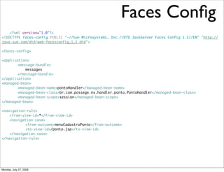 Faces Conﬁg
    <?xml version="1.0"?>
<!DOCTYPE faces-config PUBLIC "-//Sun Microsystems, Inc.//DTD JavaServer Faces Config 1.1//EN" "http://
java.sun.com/dtd/web-facesconfig_1_1.dtd">

<faces-config>

<application>
	   	  <message-bundle>
	   	  	   messages
	   	  </message-bundle>
</application>
<managed-bean>
	   	  <managed-bean-name>pontoHandler</managed-bean-name>
	   	  <managed-bean-class>br.com.possege.nx.handler.ponto.PontoHandler</managed-bean-class>
	   	  <managed-bean-scope>session</managed-bean-scope>
</managed-bean>

<navigation-rule>
	   <from-view-id>*</from-view-id>
	   <navigation-case>
	   	   	  <from-outcome>menuCadastroPonto</from-outcome>
	   	   	  <to-view-id>/ponto.jsp</to-view-id>
	   </navigation-case>
</navigation-rule>




Monday, July 27, 2009
 