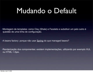 Mudando o Default

  •Montagem de templates: como Clay (Shale) e Facelets e substituir um pelo outro é
   questão de uma linha de configuração.


  •A beans factory: porque não usar Spring do que managed beans?


  •Renderização dos componentes: existem implementações, utilizando por exemplo XUL
   ou HTML + Ajax.




Monday, July 27, 2009
 