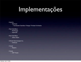 Implementações
                 • Apache
                     – MyFaces
                        • Tomahawk/ Sandbox/ Tobago/ Trinidad/ Orchestra

                 • Red Hat/JBoss
                     – RichFaces
                     – Ajax4JSF

                 • Red Hat/JBoss
                     – JBoss Seam

                 • ICEsoft Technologies Inc.
                     – ICEfaces

                 • Oracle
                     – Mojarra

                 • Oracle
                     – ADF Faces




Monday, July 27, 2009
 