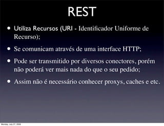 REST
     • Utiliza Recursos (URI - Identiﬁcador Uniforme de
             Recurso);

     • Se comunicam através de uma interface HTTP;
     • Pode ser transmitido por diversos conectores, porém
             não poderá ver mais nada do que o seu pedido;

     • Assim não é necessário conhecer proxys, caches e etc.


Monday, July 27, 2009
 