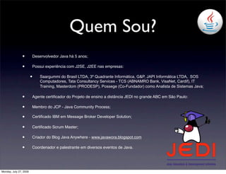 Quem Sou?
                •       Desenvolvedor Java há 5 anos;

                •       Possui experiência com J2SE, J2EE nas empresas:

                        •   Saargummi do Brasil LTDA, 3º Quadrante Informática, G&P, JAPI Informática LTDA, SOS
                            Computadores, Tata Consultancy Services - TCS (ABNAMRO Bank, VisaNet, Cardif), IT
                            Training, Masterdom (PRODESP), Possege (Co-Fundador) como Analista de Sistemas Java;

                •       Agente certiﬁcador do Projeto de ensino a distância JEDI no grande ABC em São Paulo:

                •       Membro do JCP - Java Community Process;

                •       Certificado IBM em Message Broker Developer Solution;

                •       Certiﬁcado Scrum Master;

                •       Criador do Blog Java Anywhere - www.javawora.blogspot.com

                •       Coordenador e palestrante em diversos eventos de Java.




Monday, July 27, 2009
 