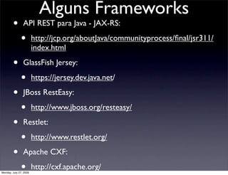 Alguns Frameworks
        •       API REST para Java - JAX-RS:

              •         http://jcp.org/aboutJava/communityprocess/ﬁnal/jsr311/
                        index.html

        •       GlassFish Jersey:

              •         https://jersey.dev.java.net/

        •       JBoss RestEasy:

              •         http://www.jboss.org/resteasy/

        •       Restlet:

              •         http://www.restlet.org/

        •       Apache CXF:

              •
Monday, July 27, 2009
                        http://cxf.apache.org/
 