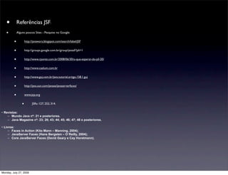 •         Referências JSF:
   •         Alguns poucos Sites - Pesquise no Google:


         •           http://javawora.blogspot.com/search/label/JSF


         •           http://groups.google.com.br/group/javasf/?pli=1


         •           http://www.rponte.com.br/2008/06/30/o-que-esperar-do-jsf-20/


         •           http://www.caelum.com.br


         •           http://www.guj.com.br/java.tutorial.artigo.158.1.guj


         •           http://java.sun.com/javaee/javaserverfaces/


         •           www.jcp.org


                 •         JSRs: 127; 252; 314.

• Revistas:
    – Mundo Java nº: 21 e posteriores.
    – Java Magazine nº: 23; 26; 43; 44; 45; 46; 47; 48 e posteriores.

• Livros:
     – Faces in Action (Kito Mann – Manning, 2004);
     – JavaServer Faces (Hans Bergsten – O´Reilly, 2004);
     – Core JavaServer Faces (David Geary e Cay Horstmann).




Monday, July 27, 2009
 