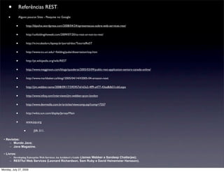 •           Referências REST:
     •           Alguns poucos Sites - Pesquise no Google:


             •           http://blpsilva.wordpress.com/2008/04/24/apresentacao-sobre-web-services-rest/


             •           http://unfoldingtheweb.com/2009/07/20/to-rest-or-not-to-rest/


             •           http://iv.incubadora.fapesp.br/portal/doc/TutorialReST


             •           http://www.ics.uci.edu/~ﬁelding/pubs/dissertation/top.htm


             •           http://pt.wikipedia.org/wiki/REST


             •           http://www.megginson.com/blogs/quoderat/2005/03/09/public-rest-application-seniors-canada-online/


             •           http://www.markbaker.ca/blog//2005/04/14/#2005-04-amazon-next


             •           http://jim.webber.name/2008/09/17/595957ef-63a2-4ff9-a477-43ea8db51cdd.aspx


             •           http://www.infoq.com/interviews/jim-webber-qcon-london


             •           http://www.devmedia.com.br/articles/viewcomp.asp?comp=7357


             •           http://wikis.sun.com/display/Jersey/Main


             •           www.jcp.org


                     •         JSR: 311.

 • Revistas:
     – Mundo Java;
     – Java Magazine.

 • Livros:
      – Developing Enterprise Web Services: An Architect's Guide (James Webber e Sandeep Chatterjee);
      – RESTful Web Services (Leonard Richardson, Sam Ruby e David Heinemeier Hansson).

Monday, July 27, 2009
 