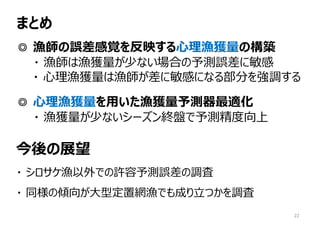 まとめ
◎ 漁師の誤差感覚を反映する⼼理漁獲量の構築
・ 漁師は漁獲量が少ない場合の予測誤差に敏感
・ ⼼理漁獲量は漁師が差に敏感になる部分を強調する
◎ ⼼理漁獲量を⽤いた漁獲量予測器最適化
・ 漁獲量が少ないシーズン終盤で予測精度向上
今後の展望
・ シロサケ漁以外での許容予測誤差の調査
・ 同様の傾向が⼤型定置網漁でも成り⽴つかを調査
22
 