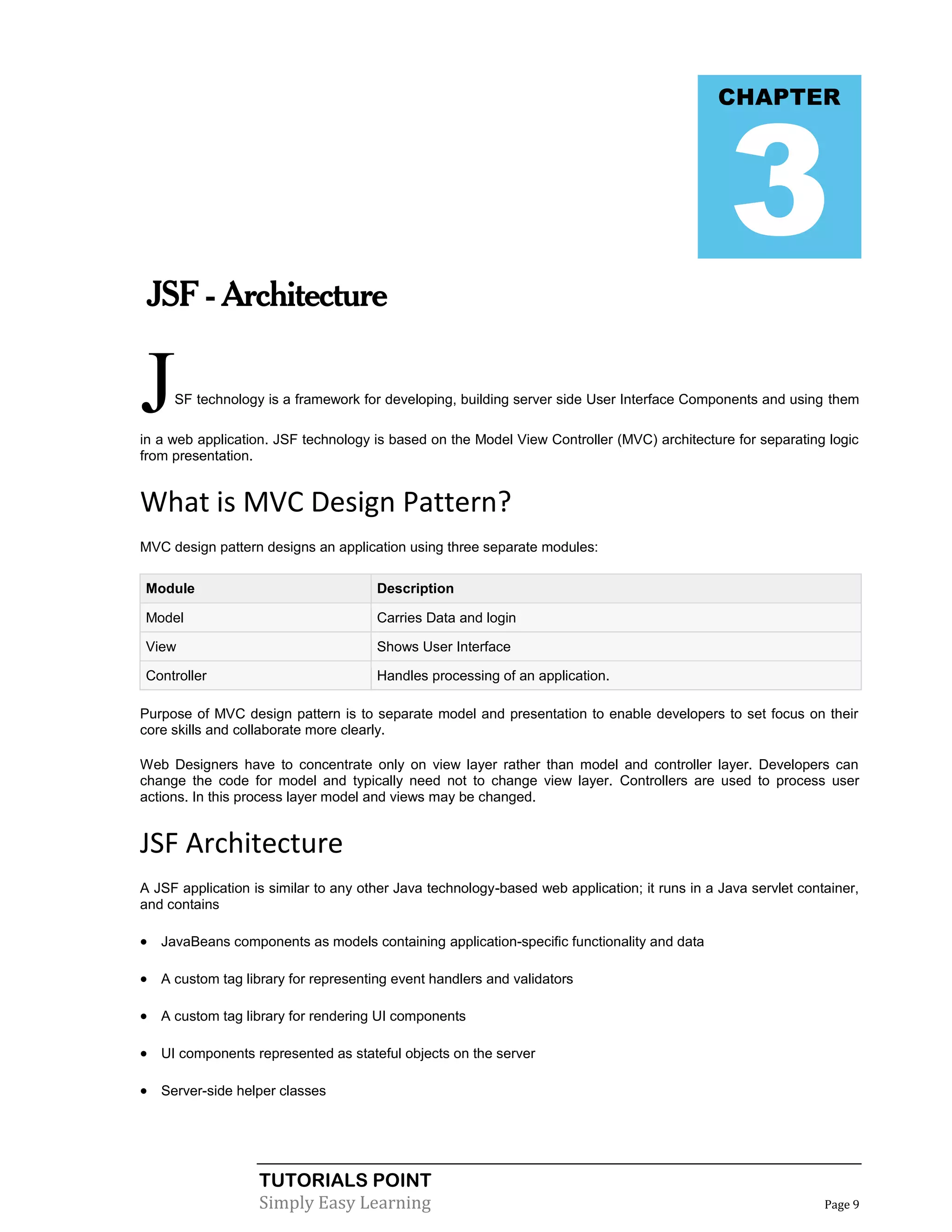 3
                                                                                              CHAPTER




 JSF - Architecture


J    SF technology is a framework for developing, building server side User Interface Components and using them

in a web application. JSF technology is based on the Model View Controller (MVC) architecture for separating logic
from presentation.


What is MVC Design Pattern?
MVC design pattern designs an application using three separate modules:

Module                                Description

Model                                 Carries Data and login

View                                  Shows User Interface

Controller                            Handles processing of an application.

Purpose of MVC design pattern is to separate model and presentation to enable developers to set focus on their
core skills and collaborate more clearly.

Web Designers have to concentrate only on view layer rather than model and controller layer. Developers can
change the code for model and typically need not to change view layer. Controllers are used to process user
actions. In this process layer model and views may be changed.


JSF Architecture
A JSF application is similar to any other Java technology-based web application; it runs in a Java servlet container,
and contains

 JavaBeans components as models containing application-specific functionality and data

 A custom tag library for representing event handlers and validators

 A custom tag library for rendering UI components

 UI components represented as stateful objects on the server

 Server-side helper classes




                   TUTORIALS POINT
                   Simply Easy Learning                                                                        Page 9
 