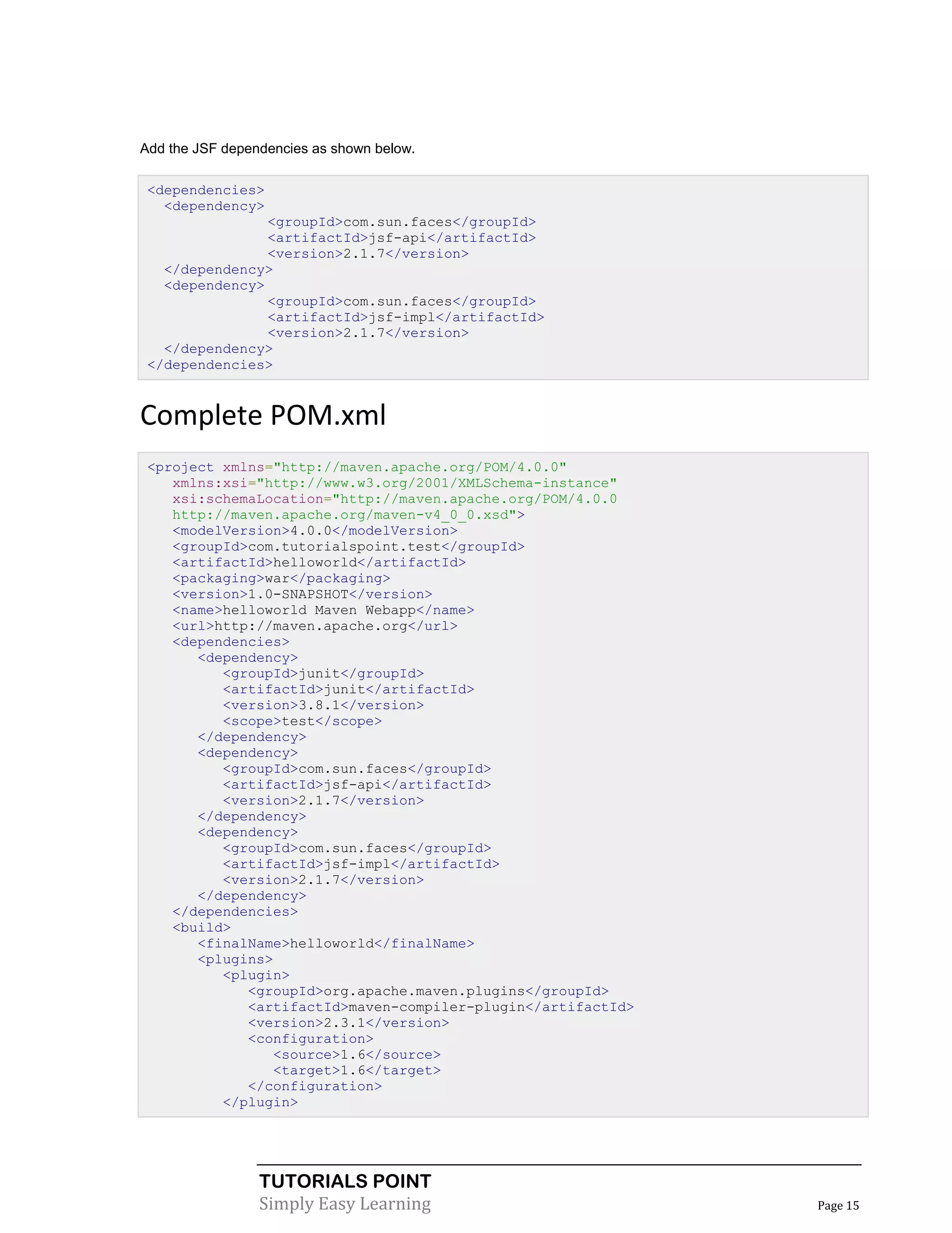 Add the JSF dependencies as shown below.

 <dependencies>
   <dependency>
                <groupId>com.sun.faces</groupId>
                <artifactId>jsf-api</artifactId>
                <version>2.1.7</version>
   </dependency>
   <dependency>
                <groupId>com.sun.faces</groupId>
                <artifactId>jsf-impl</artifactId>
                <version>2.1.7</version>
   </dependency>
 </dependencies>


Complete POM.xml
 <project xmlns="http://maven.apache.org/POM/4.0.0"
    xmlns:xsi="http://www.w3.org/2001/XMLSchema-instance"
    xsi:schemaLocation="http://maven.apache.org/POM/4.0.0
    http://maven.apache.org/maven-v4_0_0.xsd">
    <modelVersion>4.0.0</modelVersion>
    <groupId>com.tutorialspoint.test</groupId>
    <artifactId>helloworld</artifactId>
    <packaging>war</packaging>
    <version>1.0-SNAPSHOT</version>
    <name>helloworld Maven Webapp</name>
    <url>http://maven.apache.org</url>
    <dependencies>
       <dependency>
          <groupId>junit</groupId>
          <artifactId>junit</artifactId>
          <version>3.8.1</version>
          <scope>test</scope>
       </dependency>
       <dependency>
          <groupId>com.sun.faces</groupId>
          <artifactId>jsf-api</artifactId>
          <version>2.1.7</version>
       </dependency>
       <dependency>
          <groupId>com.sun.faces</groupId>
          <artifactId>jsf-impl</artifactId>
          <version>2.1.7</version>
       </dependency>
    </dependencies>
    <build>
       <finalName>helloworld</finalName>
       <plugins>
          <plugin>
             <groupId>org.apache.maven.plugins</groupId>
             <artifactId>maven-compiler-plugin</artifactId>
             <version>2.3.1</version>
             <configuration>
                <source>1.6</source>
                <target>1.6</target>
             </configuration>
          </plugin>




                 TUTORIALS POINT
                 Simply Easy Learning                         Page 15
 