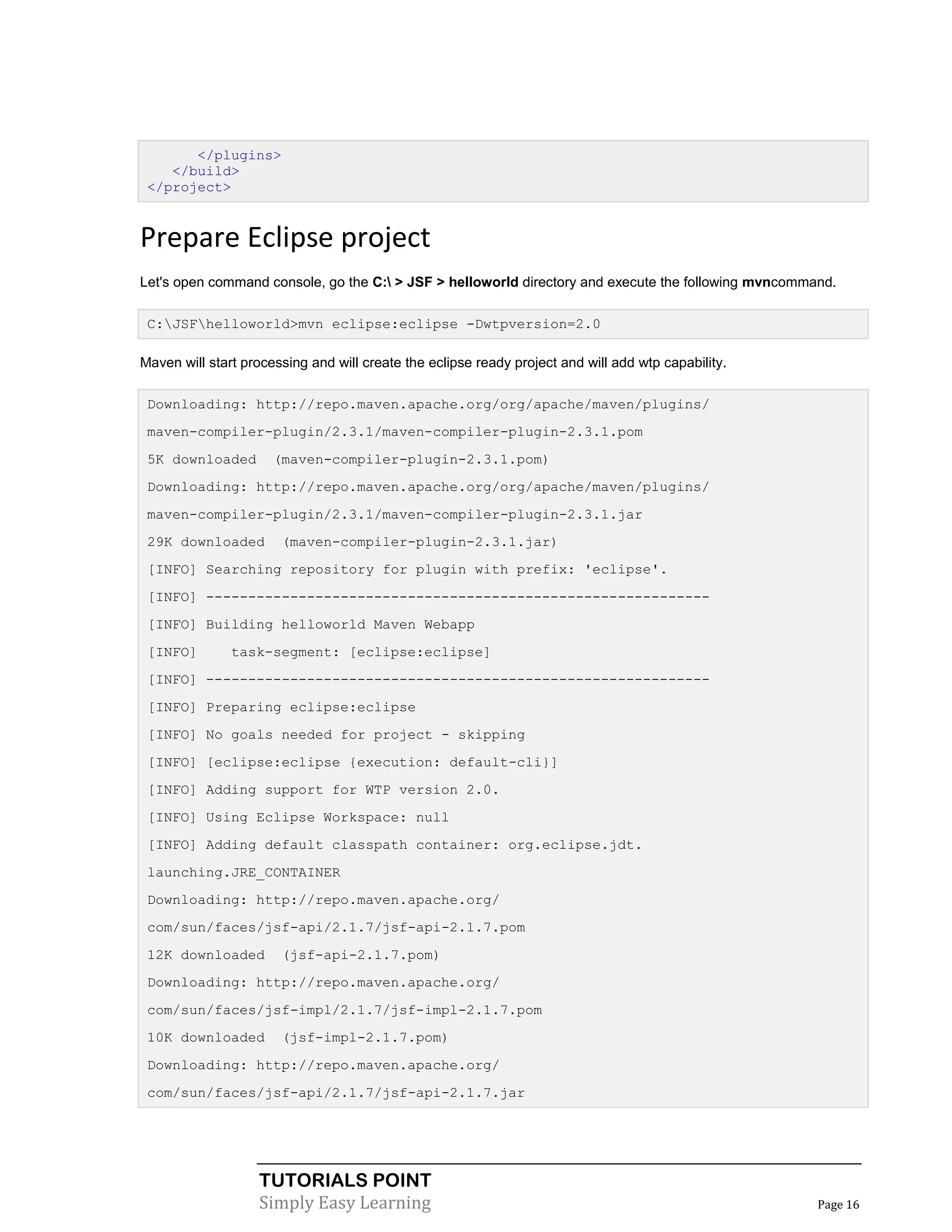 </plugins>
    </build>
 </project>


Prepare Eclipse project
Let's open command console, go the C: > JSF > helloworld directory and execute the following mvncommand.

 C:JSFhelloworld>mvn eclipse:eclipse -Dwtpversion=2.0

Maven will start processing and will create the eclipse ready project and will add wtp capability.

 Downloading: http://repo.maven.apache.org/org/apache/maven/plugins/
 maven-compiler-plugin/2.3.1/maven-compiler-plugin-2.3.1.pom
 5K downloaded        (maven-compiler-plugin-2.3.1.pom)
 Downloading: http://repo.maven.apache.org/org/apache/maven/plugins/
 maven-compiler-plugin/2.3.1/maven-compiler-plugin-2.3.1.jar
 29K downloaded        (maven-compiler-plugin-2.3.1.jar)
 [INFO] Searching repository for plugin with prefix: 'eclipse'.
 [INFO] ------------------------------------------------------------
 [INFO] Building helloworld Maven Webapp
 [INFO]        task-segment: [eclipse:eclipse]
 [INFO] ------------------------------------------------------------
 [INFO] Preparing eclipse:eclipse
 [INFO] No goals needed for project - skipping
 [INFO] [eclipse:eclipse {execution: default-cli}]
 [INFO] Adding support for WTP version 2.0.
 [INFO] Using Eclipse Workspace: null
 [INFO] Adding default classpath container: org.eclipse.jdt.
 launching.JRE_CONTAINER
 Downloading: http://repo.maven.apache.org/
 com/sun/faces/jsf-api/2.1.7/jsf-api-2.1.7.pom
 12K downloaded        (jsf-api-2.1.7.pom)
 Downloading: http://repo.maven.apache.org/
 com/sun/faces/jsf-impl/2.1.7/jsf-impl-2.1.7.pom
 10K downloaded        (jsf-impl-2.1.7.pom)
 Downloading: http://repo.maven.apache.org/
 com/sun/faces/jsf-api/2.1.7/jsf-api-2.1.7.jar




                   TUTORIALS POINT
                   Simply Easy Learning                                                               Page 16
 
