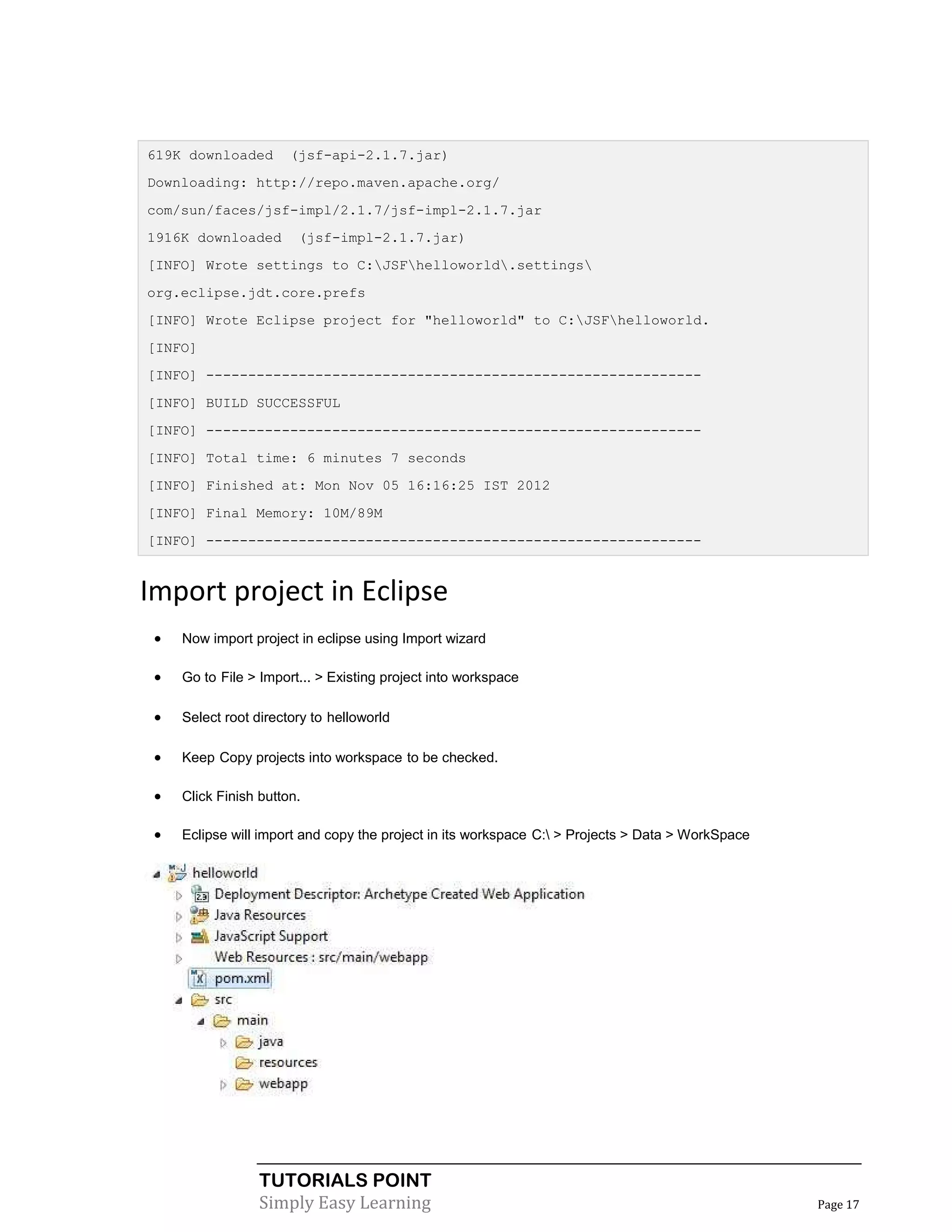619K downloaded        (jsf-api-2.1.7.jar)
Downloading: http://repo.maven.apache.org/
com/sun/faces/jsf-impl/2.1.7/jsf-impl-2.1.7.jar
1916K downloaded        (jsf-impl-2.1.7.jar)
[INFO] Wrote settings to C:JSFhelloworld.settings
org.eclipse.jdt.core.prefs
[INFO] Wrote Eclipse project for "helloworld" to C:JSFhelloworld.
[INFO]
[INFO] -----------------------------------------------------------
[INFO] BUILD SUCCESSFUL
[INFO] -----------------------------------------------------------
[INFO] Total time: 6 minutes 7 seconds
[INFO] Finished at: Mon Nov 05 16:16:25 IST 2012
[INFO] Final Memory: 10M/89M
[INFO] -----------------------------------------------------------


Import project in Eclipse
    Now import project in eclipse using Import wizard

    Go to File > Import... > Existing project into workspace

    Select root directory to helloworld

    Keep Copy projects into workspace to be checked.

    Click Finish button.

    Eclipse will import and copy the project in its workspace C: > Projects > Data > WorkSpace




                  TUTORIALS POINT
                  Simply Easy Learning                                                             Page 17
 